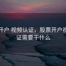 股票开户 视频认证，股票开户视频认证需要干什么