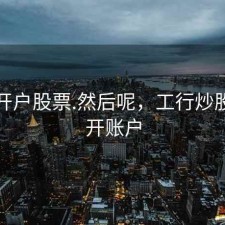 工行开户股票.然后呢，工行炒股怎么开账户