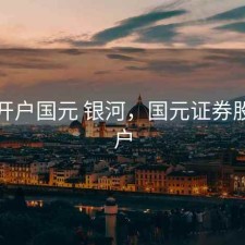 股票开户国元 银河，国元证券股票开户