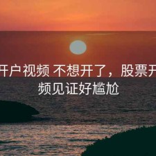 股票开户视频 不想开了，股票开户视频见证好尴尬