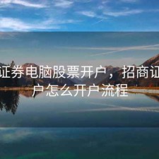 招商证券电脑股票开户，招商证券开户怎么开户流程