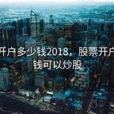 股票开户多少钱2018，股票开户多少钱可以炒股