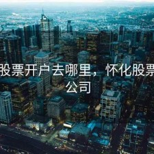 株洲股票开户去哪里，怀化股票开户公司