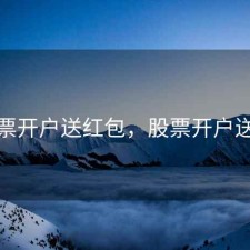 股票开户送红包，股票开户送礼