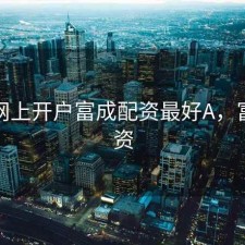 股票网上开户富成配资最好A，富投配资