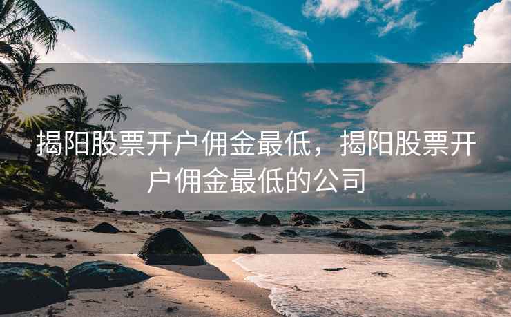 揭阳股票开户佣金最低，揭阳股票开户佣金最低的公司  第1张