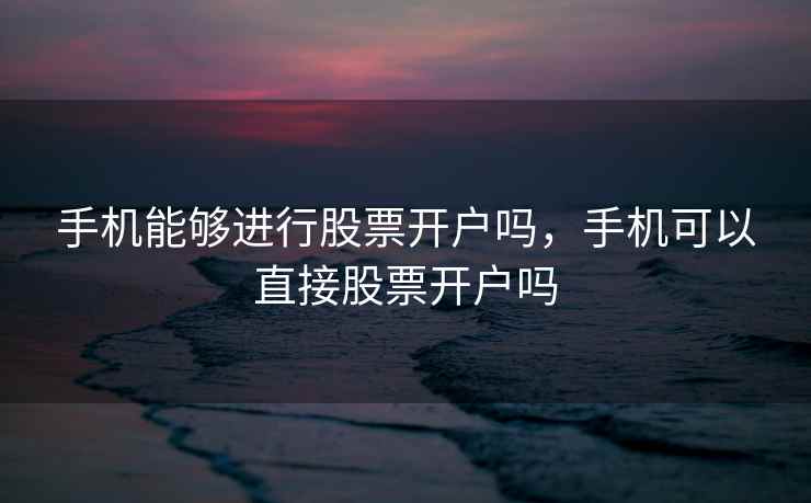 手机能够进行股票开户吗,手机可以直接股票开户吗 第1张 手机能够进行股票开户吗,手机可以直接股票开户吗 第1张