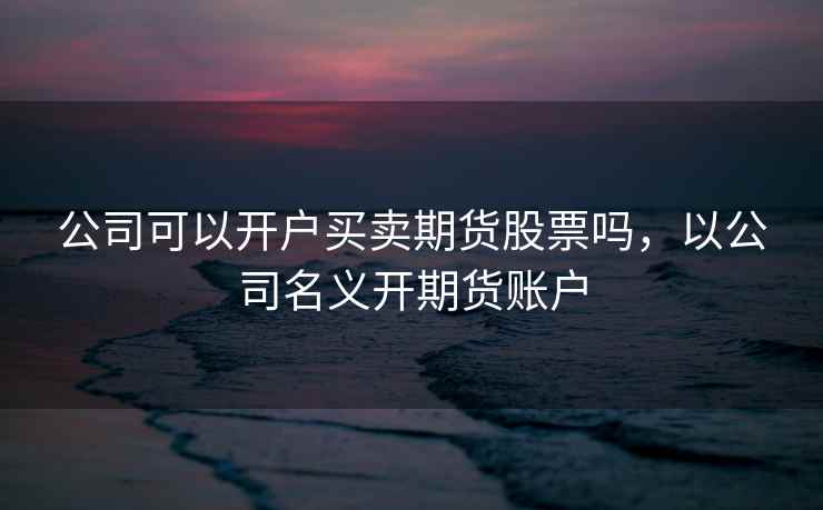 公司可以开户买卖期货股票吗，以公司名义开期货账户  第1张