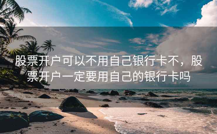 股票开户可以不用自己银行卡不，股票开户一定要用自己的银行卡吗  第2张