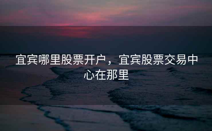 宜宾哪里股票开户,宜宾股票交易中心在那里 第1张 宜宾哪里股票开户,宜宾股票交易中心在那里 第1张