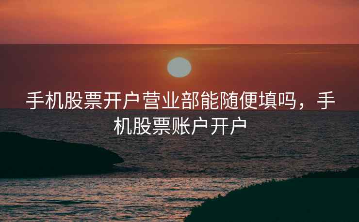 手机股票开户营业部能随便填吗，手机股票账户开户  第2张