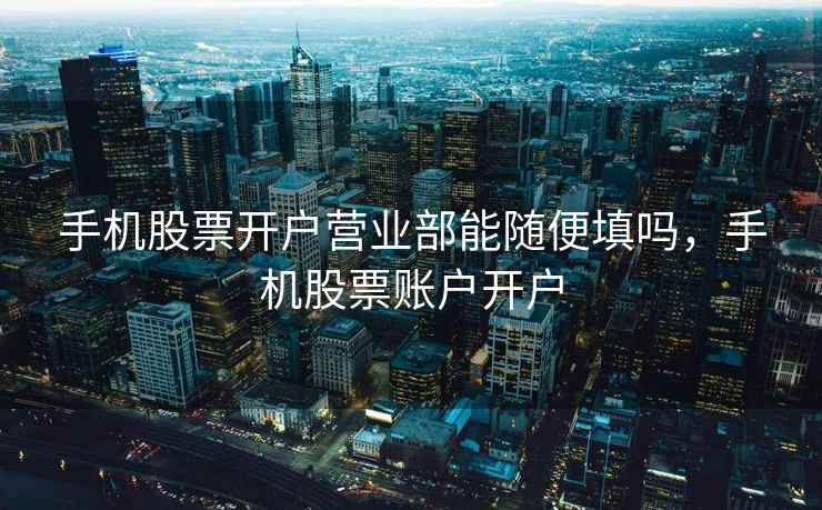 手机股票开户营业部能随便填吗，手机股票账户开户  第1张