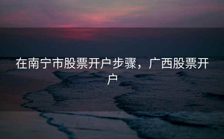 在南宁市股票开户步骤，广西股票开户  第1张