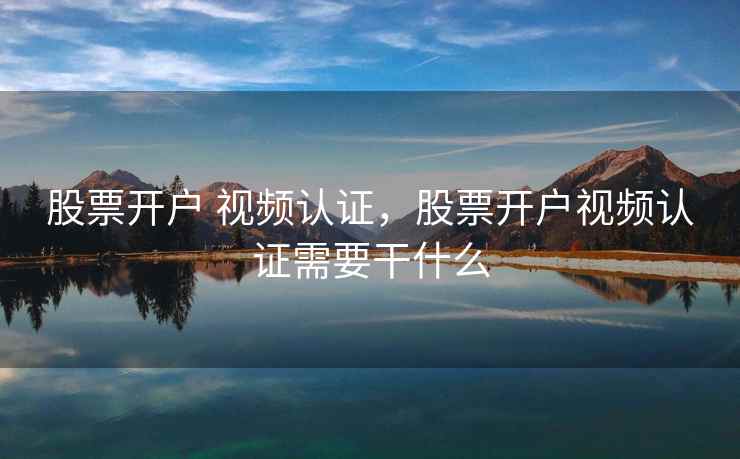 股票开户 视频认证，股票开户视频认证需要干什么  第2张