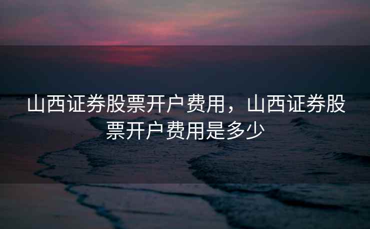 山西证券股票开户费用,山西证券股票开户费用是多少 第2张 山西证券股票开户费用,山西证券股票开户费用是多少 第2张