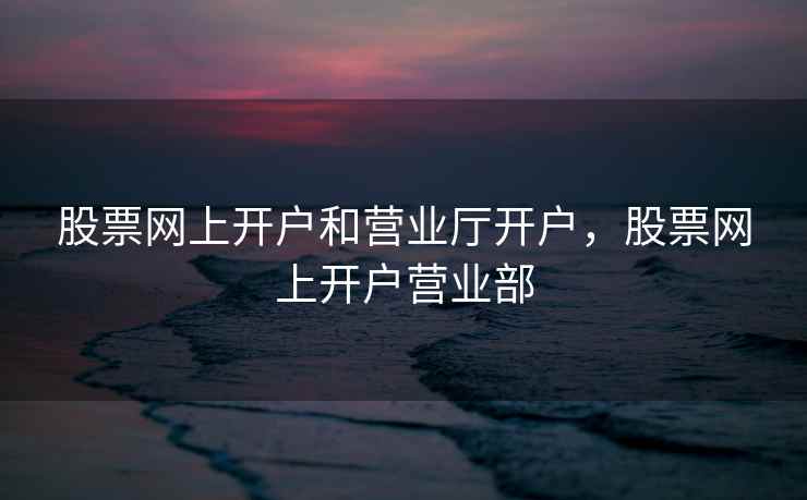 股票网上开户和营业厅开户，股票网上开户营业部  第2张
