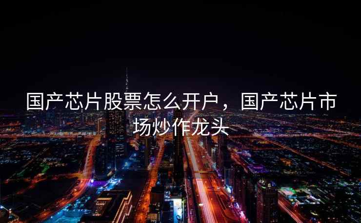 国产芯片股票怎么开户，国产芯片市场炒作龙头  第1张