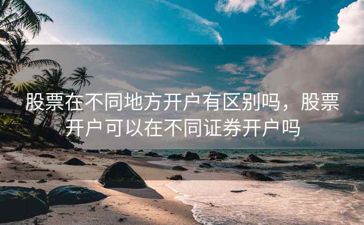 股票在不同地方开户有区别吗，股票开户可以在不同证券开户吗  第2张
