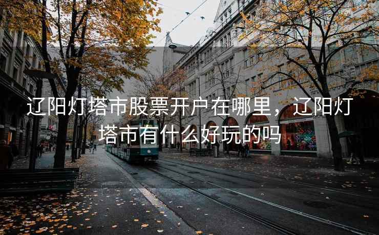 辽阳灯塔市股票开户在哪里,辽阳灯塔市有什么好玩的吗 第1张 辽阳灯塔市股票开户在哪里,辽阳灯塔市有什么好玩的吗 第1张