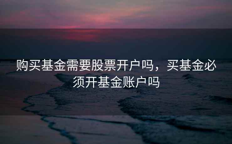 购买基金需要股票开户吗，买基金必须开基金账户吗  第2张