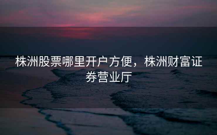 株洲股票哪里开户方便，株洲财富证券营业厅  第1张