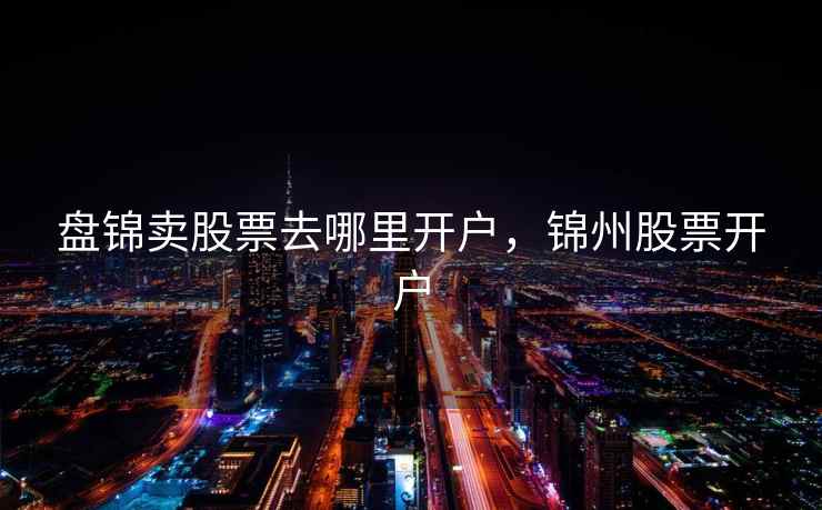 盘锦卖股票去哪里开户，锦州股票开户  第1张